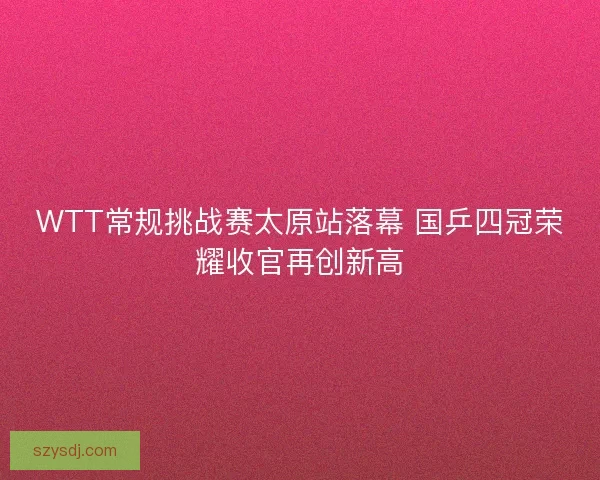 WTT常规挑战赛太原站落幕 国乒四冠荣耀收官再创新高